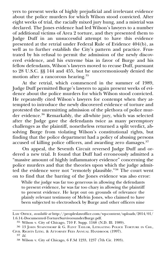 yers to present weeks of highly prejudicial and irrelevant evidence about the police murders for which Wilson stood convicted. After eight weeks of trial, the racially mixed jury hung, and a mistrial was declared. The Jones evidence had led Wilson’s lawyers to a number of additional victims of Area 2 torture, and they presented them to Judge Duff in an unsuccessful attempt to have this evidence presented at the retrial under Federal Rule of Evidence 404(b), as well as to further establish the City’s pattern and practice. Frus- trated by his refusal to permit the admission of the newly discov- ered evidence, and his extreme bias in favor of Burge and his fellow defendants, Wilson’s lawyers moved to recuse Dulf, pursuant 10 28 US.C. §§ 144 and 455, but he unceremoniously denied the motion after a rancorous hearing.** At the retrial, which commenced in the summer of 1989, Judge Duff permitted Burge’s lawyers to again present weeks of evi- ‘dence about the police murders for which Wilson stood convicted He repeatedly cited Wilson’s lawyers for contempt when they at- tempted to introduce the newly discovered evidence of torture and protested the unremitting admission of the plethora of police mur- der evidence.* Remarkably, the all-white jury, which was selected after the Judge gave the defendants twice as many peremptory challenges as the plaintiff, nonetheless returned a split verdict, ab- solving Burge from violating Wilson’s constitutional rights, but finding that the police department had a policy of abusing persons accused of killing police officers, and awarding zero damages.” On appeal, the Seventh Circuit reversed Judge Duff and or- dered a new trial. It found that Duff had erroneously admitted a “massive amount of highly inflammatory evidence” concerning the police murders and that the theories upon which the judge admit- ted the evidence were not “remotely plausible.” The court went on to find that the barring of the Jones evidence was also error: While the judge was far 00 generous in allowing the defendants to present evidence, he was far too chary in allowing the plaintiff to present evidence. He kept out on grounds of relevance the plainly relevant testimony of Melyin Jones, who claimed to have been subjected to electroshock by Burge and other officers nine Law Oeice, availabl at btps/ / peoplestawoffice.com/wp-content/uploads/2014/01/ L6.14-Documented TortureSurvivorsunderBusge.pdt % Wilson v, (0, 710 F. Supp. 1168 (N.D. Il 1959) % 13 Joun Staisionr & G. FUNT TaLog, LinicatinG Pouice Tokruse ix Ci 1 Ricarrs Liic, & Arroxsiy Fexs ANUAL Haxosook (1997). 57 10, Wilson v iy of Chic (0, 6 F3d 1233, 1237 (7th Cir. 1993).